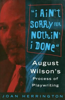 I Ain't Sorry for Nothin' I Done: August Wilson's Process of Playwriting by Herrington, Joan
