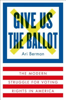 Give Us the Ballot: The Modern Struggle for Voting Rights in America by Berman, Ari