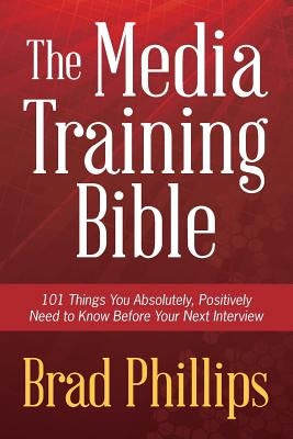 The Media Training Bible: 101 Things You Absolutely, Positively Need To Know Before Your Next Interview by Phillips, Brad