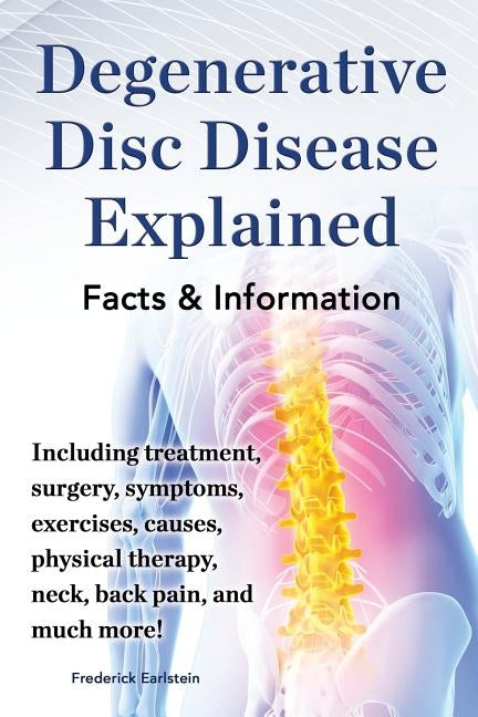 Degenerative Disc Disease Explained. Including Treatment, Surgery, Symptoms, Exercises, Causes, Physical Therapy, Neck, Back, Pain, and Much More! Fac by Earlstein, Frederick