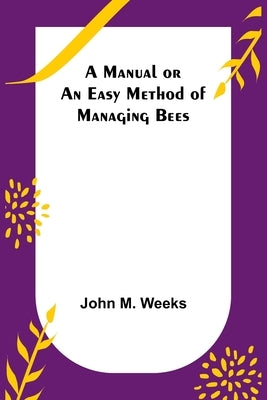 A Manual or an Easy Method of Managing Bees by M. Weeks, John