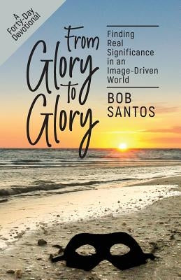 From Glory to Glory: Finding Real Significance in an Image-Driven World by Santos, Bob