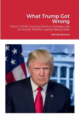 What Trump Got Wrong: From COVID Coming From a Chinese Lab to Hunter Biden's Laptop Being Real by Boland, Denise
