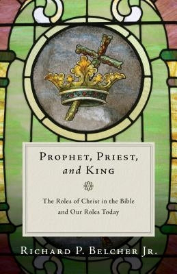 Prophet, Priest, and King: The Roles of Christ in the Bible and Our Roles Today by Belcher, Richard P.