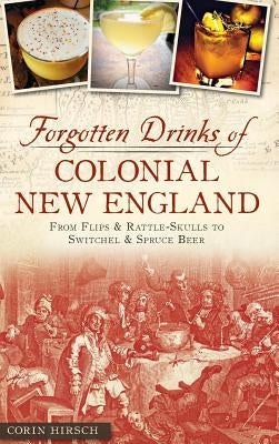 Forgotten Drinks of Colonial New England: From Flips and Rattle-Skulls to Switchel and Spruce Beer by Hirsch, Corin