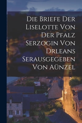 Die Briefe der Liselotte von der Pfalz Serzogin von drleans Serausgegeben Von Aünzel by Anonymous