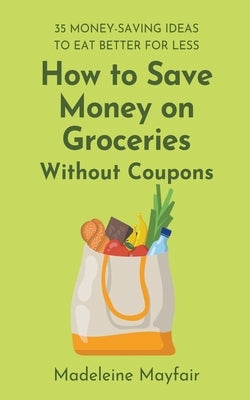 How to Save Money on Groceries Without Coupons: 35 Money-Saving Ideas to Eat Better for Less by Mayfair, Madeleine