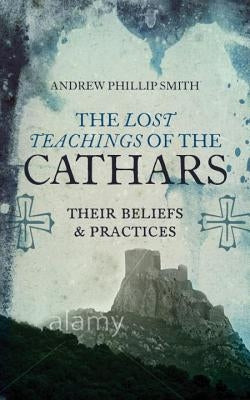 The Lost Teachings of the Cathars: Their Beliefs and Practices by Smith, Andrew Phillip