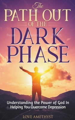 The Path Out of the Dark Phase ( Understanding the Power of God in Helping You Overcome Depression) by Amethyst, Love