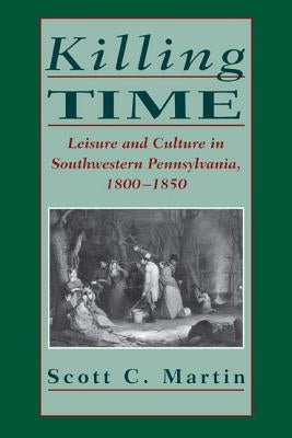Killing Time: Leisure and Culture in Southwestern Pennsylvania, 1800-1850 by Martin, Scott C.