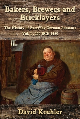 Bakers, Brewers and Bricklayers: The History of Everyday German Peasants, Vol. 1, 100 BCE-1450 by Koehler, David