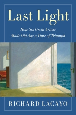 Last Light: How Six Great Artists Made Old Age a Time of Triumph by Lacayo, Richard