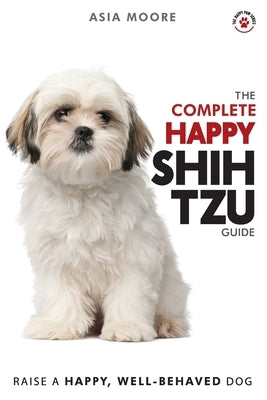 The Complete Happy Shih Tzu Guide: The A-Z Shih Tzu Manual for New and Experienced Owners by Moore, Asia