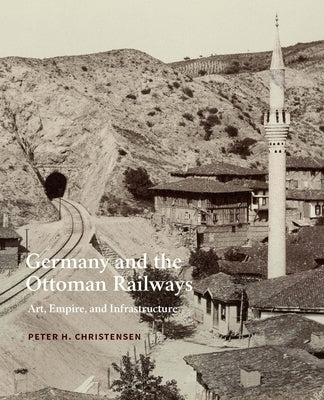 Germany and the Ottoman Railways: Art, Empire, and Infrastructure by Christensen, Peter H.