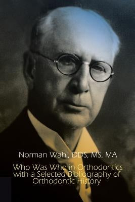 Who Was Who in Orthodontics with a Selected Bibliography of Orthodontic History by Norman Wahl