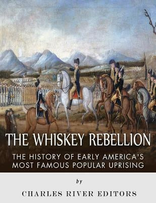 The Whiskey Rebellion: The History of Early America's Most Famous Popular Uprising by Charles River Editors