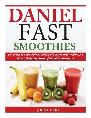 Daniel Fast Smoothies: Scrumptious and Nutritious Blend of Flavors That Make Up a Mouth Watering Array of Smoothie Beverages by Cary, John C.