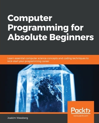 Computer Programming for Absolute Beginners: Learn essential computer science concepts and coding techniques to kick-start your programming career by Wassberg, Joakim