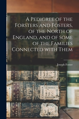 A Pedigree of the Forsters and Fosters, of the North of England, and of Some of the Families Connected With Them by Foster, Joseph 1844-1905