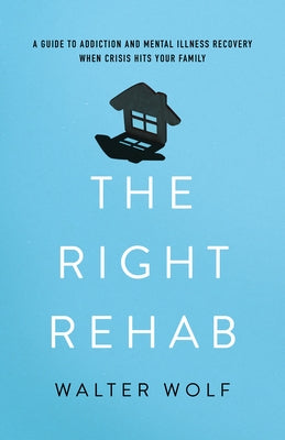 The Right Rehab: A Guide to Addiction and Mental Illness Recovery When Crisis Hits Your Family by Wolf, Walter