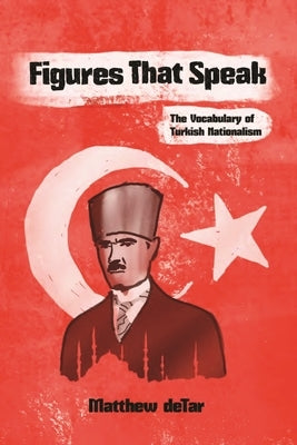 Figures That Speak: The Vocabulary of Turkish Nationalism by Detar, Matthew