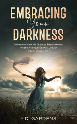 Embracing Your Darkness: An Intuitive Woman's Guide to Empowerment, Holistic Healing & Spiritual Growth Through Shadow Work by Gardens, Y. D.