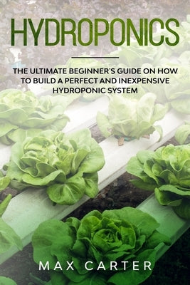 Hydroponics: The Ultimate Beginner's Guide On How To Build A Perfect And Inexpensive Hydroponic System by Carter, Max