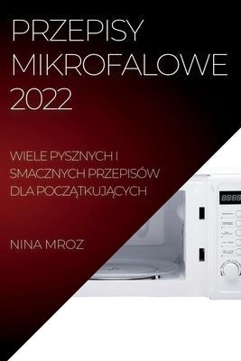 Przepisy Mikrofalowe 2022: Wiele Pysznych I Smacznych Przepisów Dla Pocz&#260;tkuj&#260;cych by Mroz, Nina