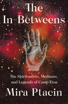 The In-Betweens: The Spiritualists, Mediums, and Legends of Camp Etna by Ptacin, Mira