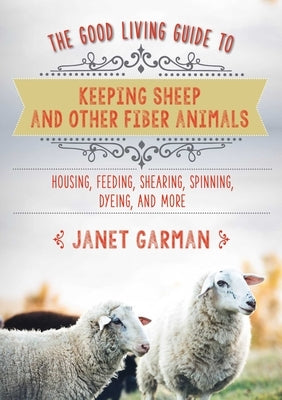 The Good Living Guide to Keeping Sheep and Other Fiber Animals: Housing, Feeding, Shearing, Spinning, Dyeing, and More by Garman, Janet