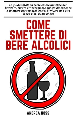 Come smettere di bere alcolici: Come essere un felice non bevitore e curare questa dipendenza per sempre! by Ross, Andrea