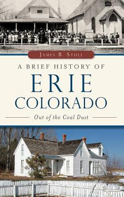 A Brief History of Erie, Colorado: Out of the Coal Dust by Stull, Jim