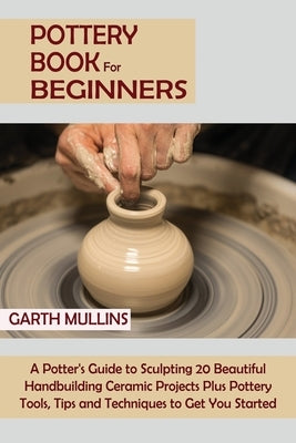 Pottery Book for Beginners: A Potter's Guide to Sculpting 20 Beautiful Handbuilding Ceramic Projects Plus Pottery Tools, Tips and Techniques to Ge by Mullins, Garth