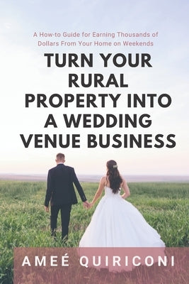 Turn Your Rural Property into a Wedding Venue Business: A How-to Guide for Earning Thousands of Dollars From Your Home on Weekends by Quiriconi, Ame&#233;