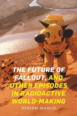 The Future of Fallout, and Other Episodes in Radioactive World-Making by Masco, Joseph