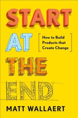 Start at the End: How to Build Products That Create Change by Wallaert, Matt