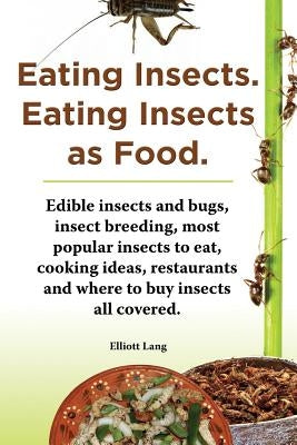 Eating Insects. Eating Insects as Food. Edible Insects and Bugs, Insect Breeding, Most Popular Insects to Eat, Cooking Ideas, Restaurants and Where to by Lang, Elliott