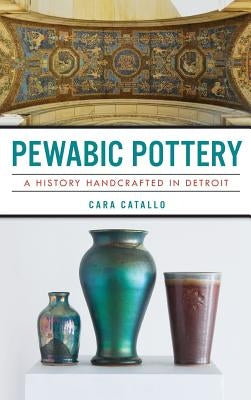 Pewabic Pottery: A History Handcrafted in Detroit by Catallo, Cara