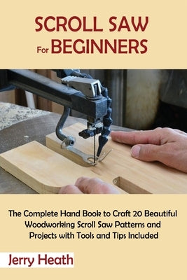 Scroll Saw for Beginners: The Complete Hand Book to Craft 20 Beautiful Woodworking Scroll Saw Patterns and Projects with Tools and Tips Included by Heath, Jerry