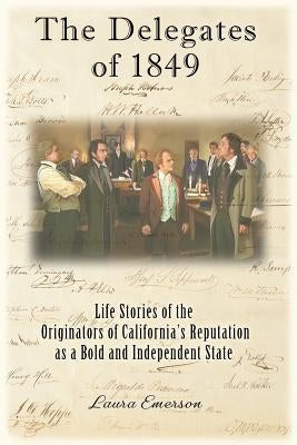 The Delegates of 1849: Life Stories of the Originators of California's Reputation as a Bold and Independent State by Emerson, Laura