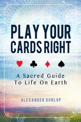 Play Your Cards Right: A Sacred Guide To Life On Earth by Dunlop, Alexander