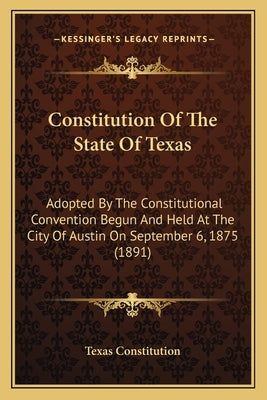 Constitution Of The State Of Texas: Adopted By The Constitutional Convention Begun And Held At The City Of Austin On September 6, 1875 (1891) by Texas Constitution