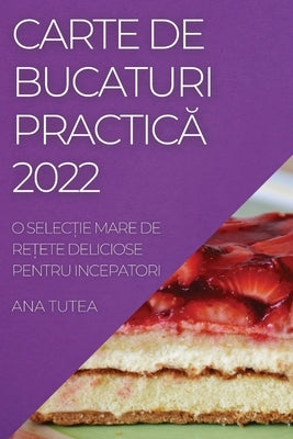 Carte de Bucaturi Practic&#258; 2022: O Selec&#538;ie Mare de Re&#538;ete Deliciose Pentru Incepatori by Tutea, Ana