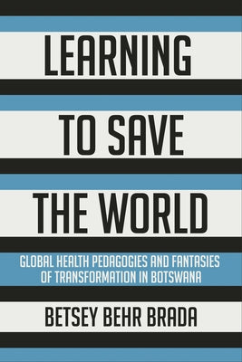 Learning to Save the World: Global Health Pedagogies and Fantasies of Transformation in Botswana by Brada, Betsey Behr