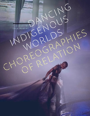 Dancing Indigenous Worlds: Choreographies of Relation by Shea Murphy, Jacqueline