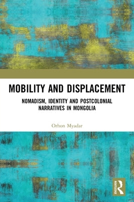 Mobility and Displacement: Nomadism, Identity and Postcolonial Narratives in Mongolia by Myadar, Orhon