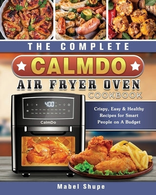 The Complete CalmDo Air Fryer Oven Cookbook: Crispy, Easy & Healthy Recipes for Smart People on A Budget by Shupe, Mabel