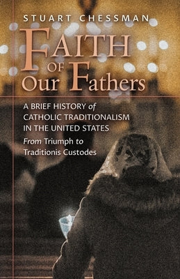 Faith of Our Fathers: A Brief History of Catholic Traditionalism in the United States, from Triumph to Traditionis Custodes by Chessman, Stuart