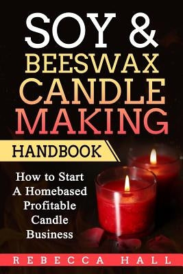 Soy & Beeswax Candle Making Handbook: How to Start a Homebased Profitable Candle Making Business by Hall, Rebecca