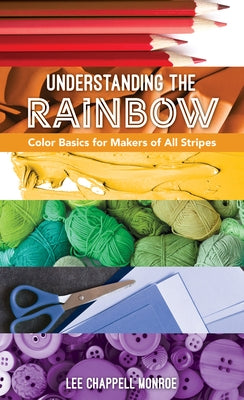 Understanding the Rainbow: Color Basics for Makers of All Stripes by Chappell Monroe, Lee